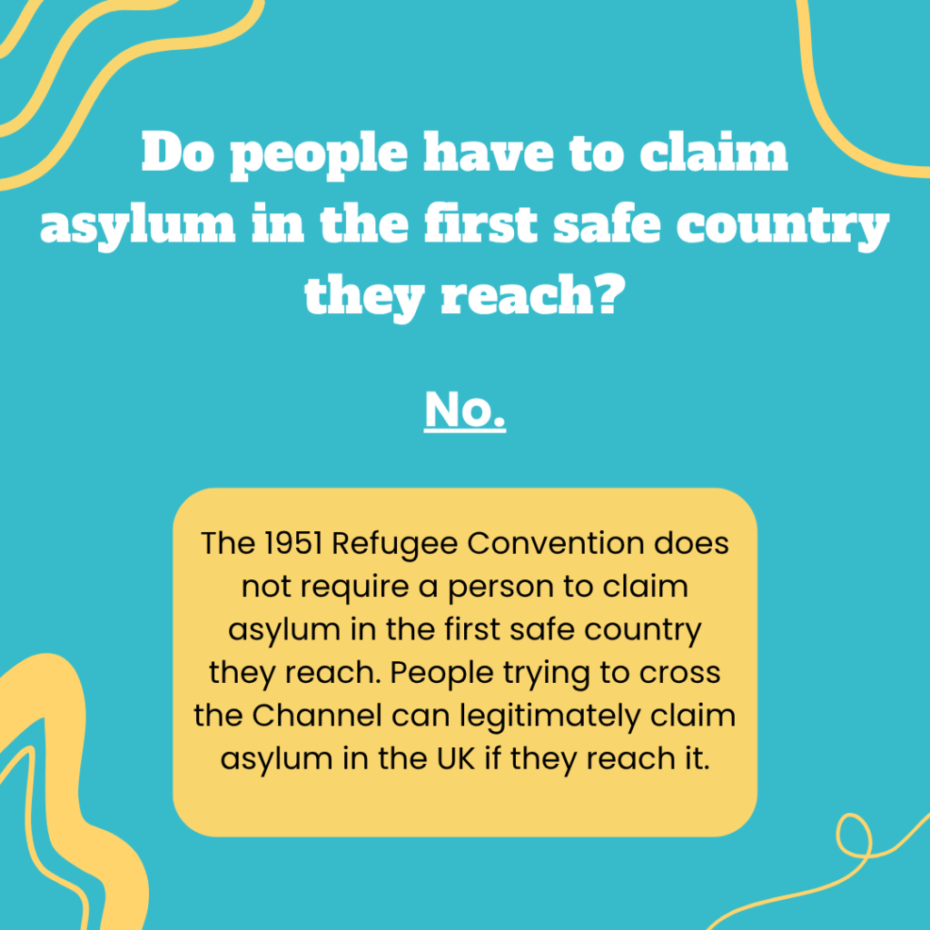 Do people have to claim asylum in the first safe country they reach? No. The 1951 Refugee Convention does not require a person to claim asylum in the first safe country they reach. People trying to cross the Channel can legitimately claim asylum in the UK if they reach it. 